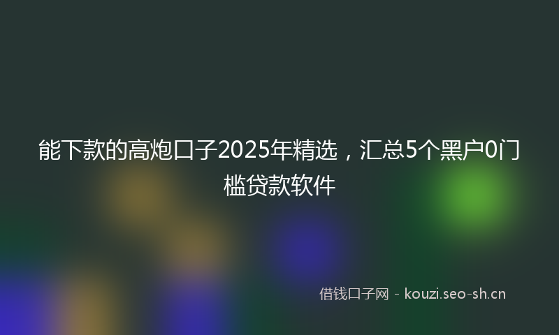 能下款的高炮口子2025年精选，汇总5个黑户0门槛贷款软件