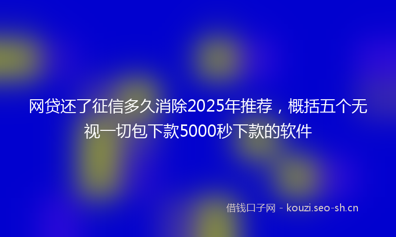 网贷还了征信多久消除2025年推荐，概括五个无视一切包下款5000秒下款的软件