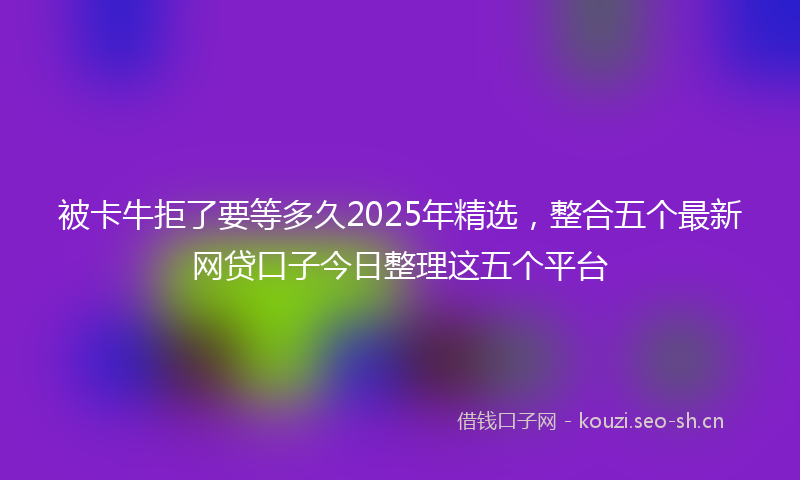 被卡牛拒了要等多久2025年精选，整合五个最新网贷口子今日整理这五个平台