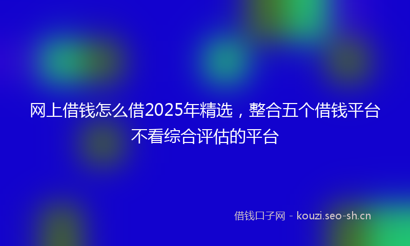 网上借钱怎么借2025年精选，整合五个借钱平台不看综合评估的平台