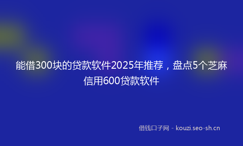 能借300块的贷款软件2025年推荐，盘点5个芝麻信用600贷款软件
