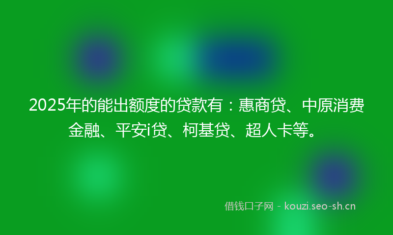 2025年的能出额度的贷款有：惠商贷、中原消费金融、平安i贷、柯基贷、超人卡等。