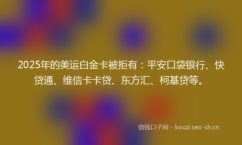2025年的美运白金卡被拒有：平安口袋银行、快贷通、维信卡卡贷、东方汇、柯基贷等。