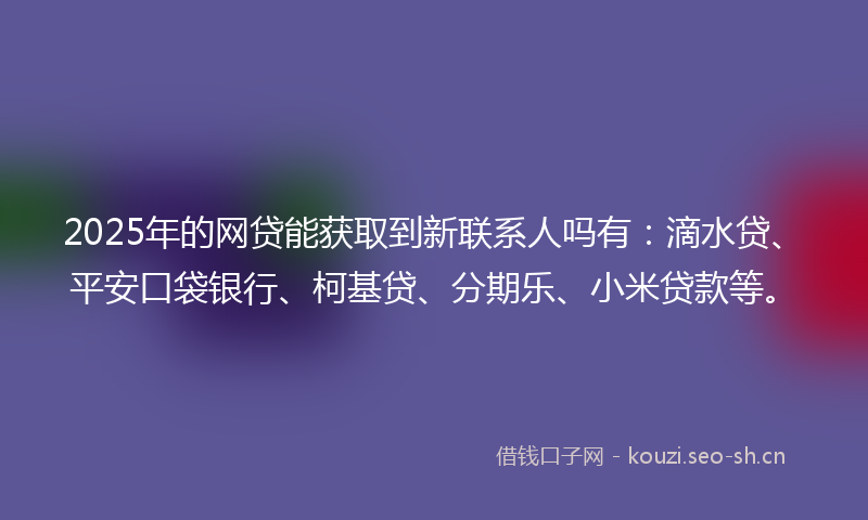 2025年的网贷能获取到新联系人吗有：滴水贷、平安口袋银行、柯基贷、分期乐、小米贷款等。