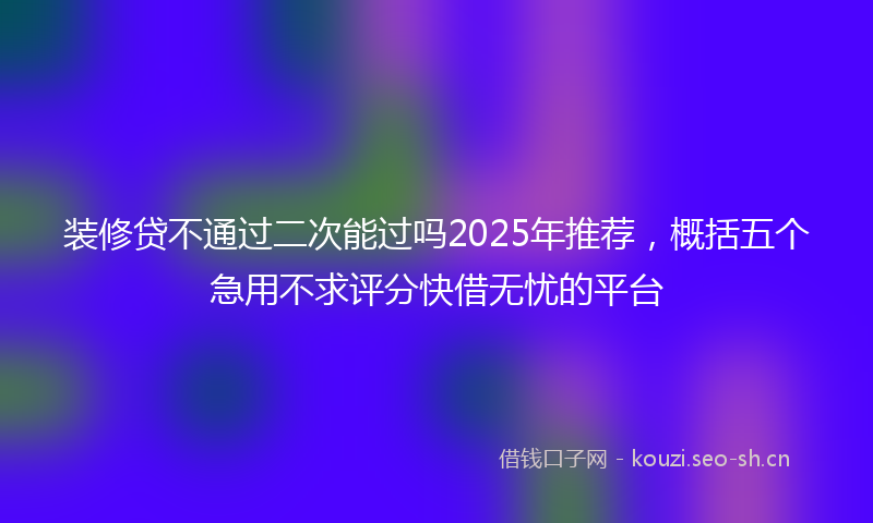 装修贷不通过二次能过吗2025年推荐，概括五个急用不求评分快借无忧的平台