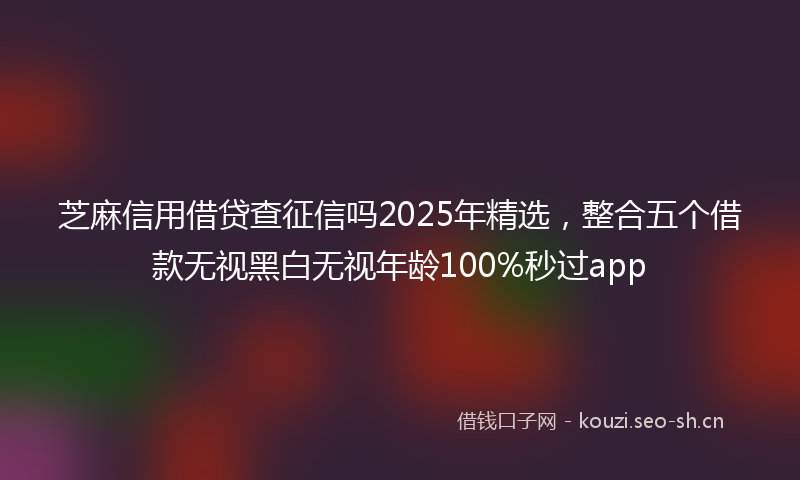 芝麻信用借贷查征信吗2025年精选，整合五个借款无视黑白无视年龄100%秒过app