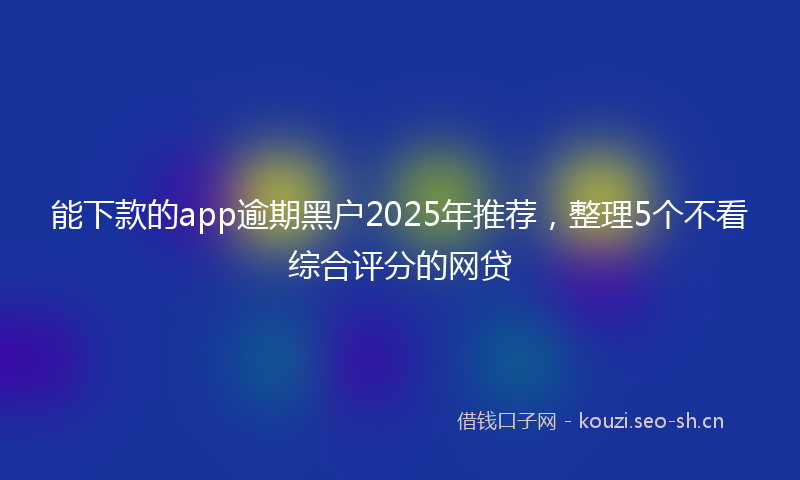 能下款的app逾期黑户2025年推荐，整理5个不看综合评分的网贷
