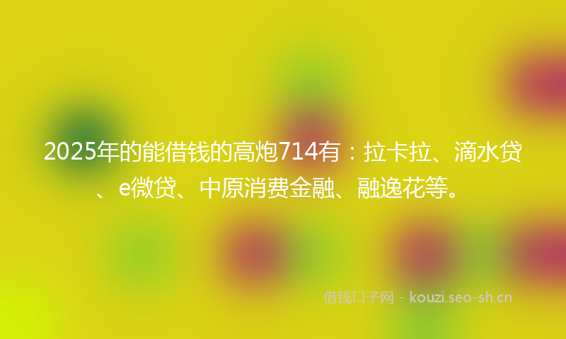 2025年的能借钱的高炮714有：拉卡拉、滴水贷、e微贷、中原消费金融、融逸花等。