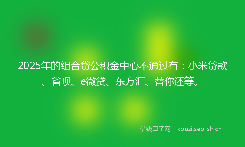 2025年的组合贷公积金中心不通过有：小米贷款、省呗、e微贷、东方汇、替你还等。