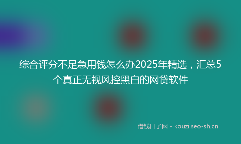 综合评分不足急用钱怎么办2025年精选,汇总5个真正无视风控黑白的网贷软件