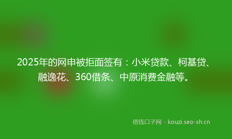 2025年的网申被拒面签有：小米贷款、柯基贷、融逸花、360借条、中原消费金融等。