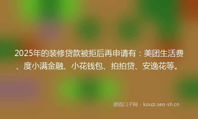 2025年的装修贷款被拒后再申请有：美团生活费、度小满金融、小花钱包、拍拍贷、安逸花等。