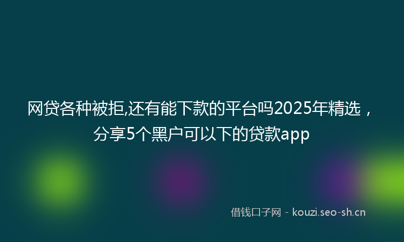 网贷各种被拒,还有能下款的平台吗2025年精选，分享5个黑户可以下的贷款app