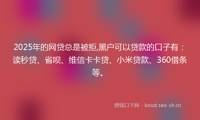 2025年的网贷总是被拒,黑户可以贷款的口子有：读秒贷、省呗、维信卡卡贷、小米贷款、360借条等。