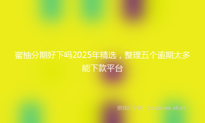 蜜柚分期好下吗2025年精选，整理五个逾期太多能下款平台
