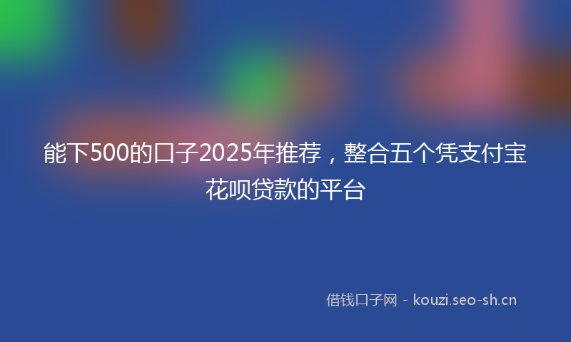 能下500的口子2025年推荐，整合五个凭支付宝花呗贷款的平台