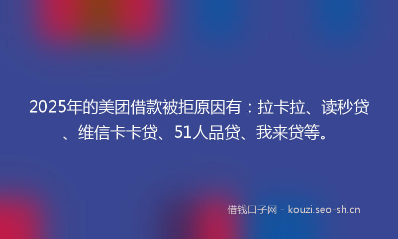 2025年的美团借款被拒原因有：拉卡拉、读秒贷、维信卡卡贷、51人品贷、我来贷等。