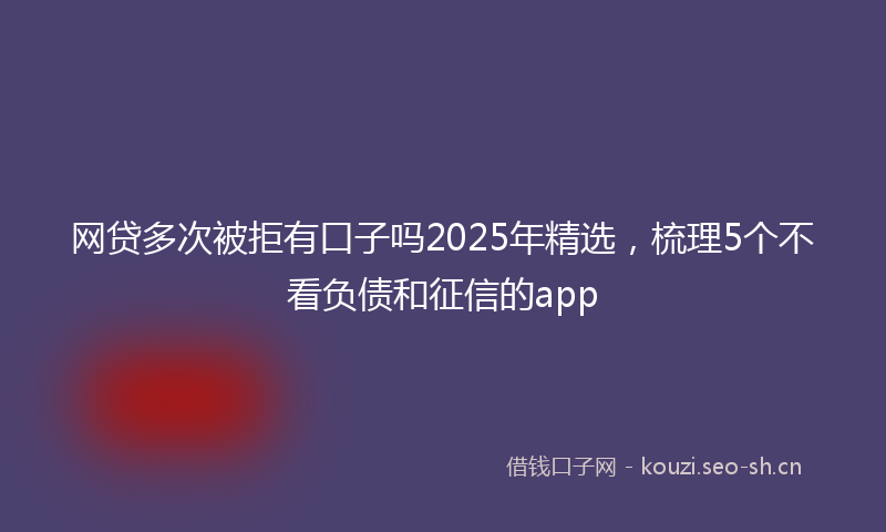 网贷多次被拒有口子吗2025年精选，梳理5个不看负债和征信的app
