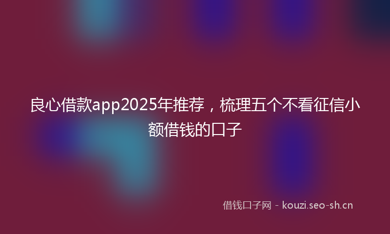 良心借款app2025年推荐，梳理五个不看征信小额借钱的口子