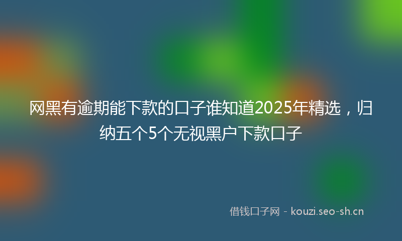 网黑有逾期能下款的口子谁知道2025年精选，归纳五个5个无视黑户下款口子
