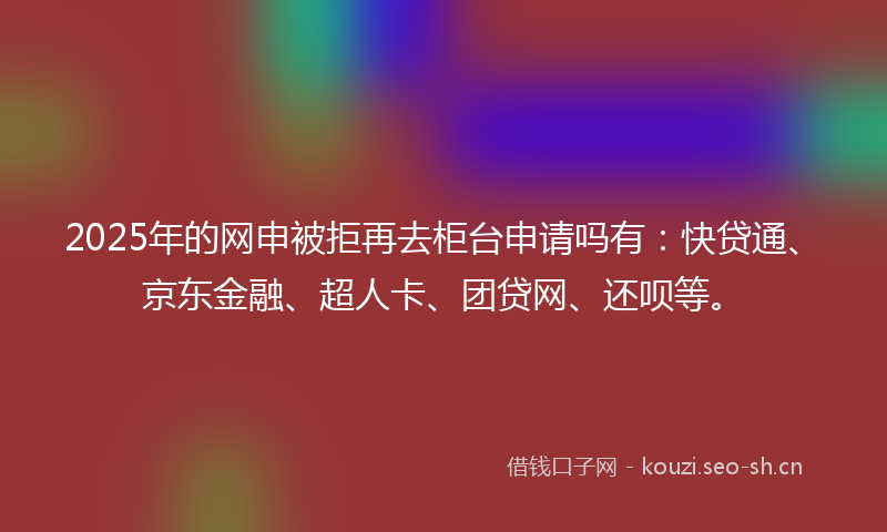 2025年的网申被拒再去柜台申请吗有:快贷通、京东金融、超人卡、团贷网、还呗等。