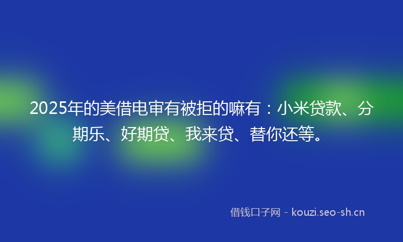 2025年的美借电审有被拒的嘛有：小米贷款、分期乐、好期贷、我来贷、替你还等。