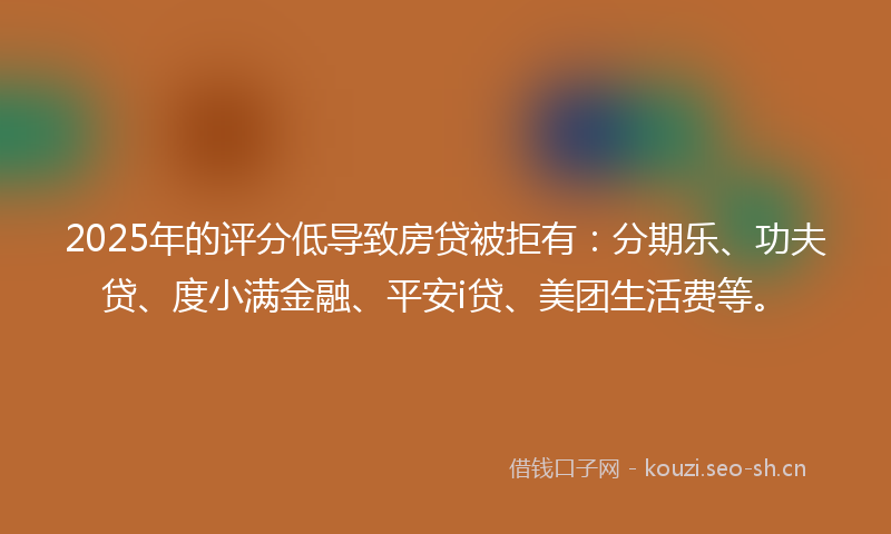 2025年的评分低导致房贷被拒有：分期乐、功夫贷、度小满金融、平安i贷、美团生活费等。