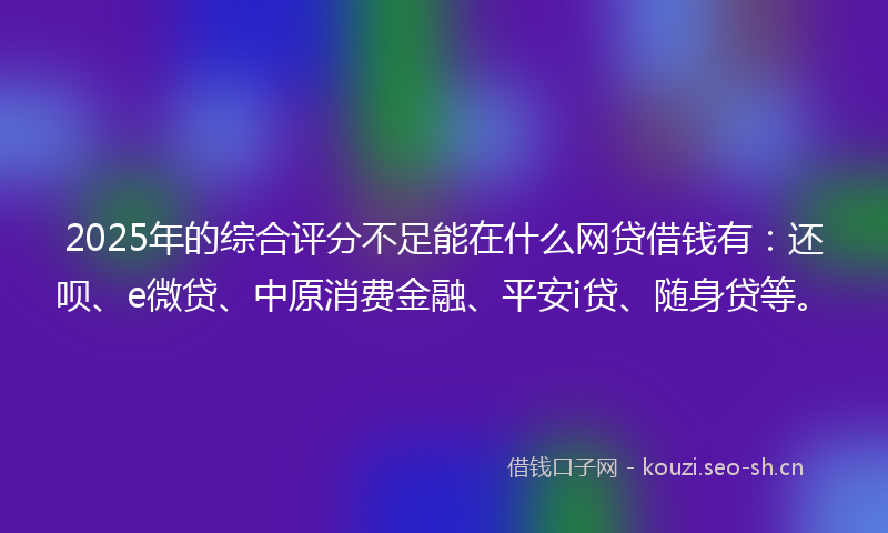 2025年的综合评分不足能在什么网贷借钱有：还呗、e微贷、中原消费金融、平安i贷、随身贷等。