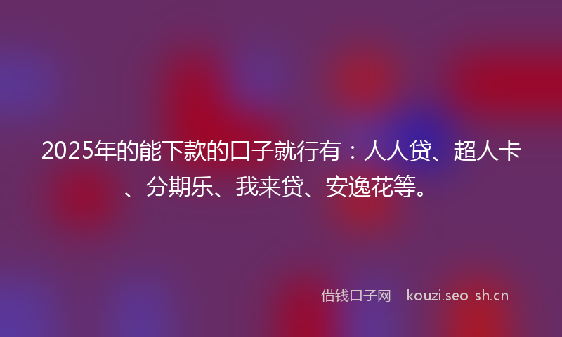 2025年的能下款的口子就行有：人人贷、超人卡、分期乐、我来贷、安逸花等。