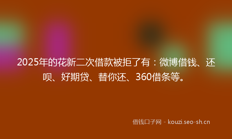 2025年的花新二次借款被拒了有：微博借钱、还呗、好期贷、替你还、360借条等。