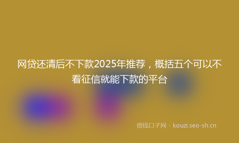 网贷还清后不下款2025年推荐，概括五个可以不看征信就能下款的平台