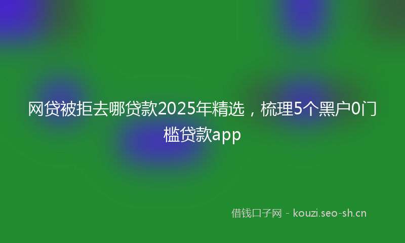网贷被拒去哪贷款2025年精选，梳理5个黑户0门槛贷款app