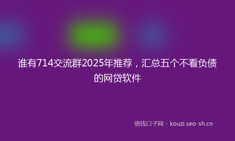 谁有714交流群2025年推荐，汇总五个不看负债的网贷软件