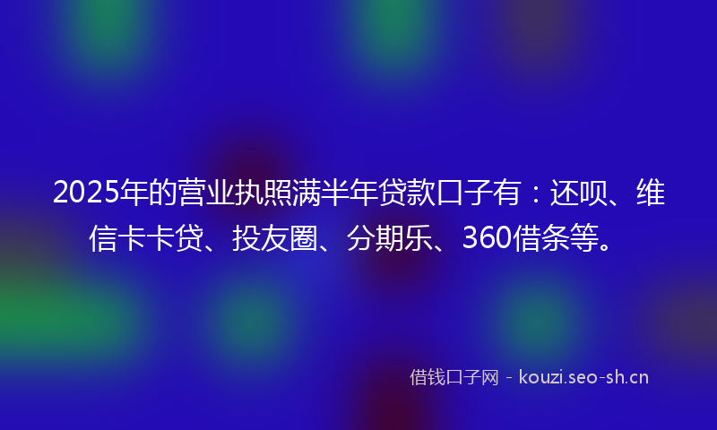 2025年的营业执照满半年贷款口子有：还呗、维信卡卡贷、投友圈、分期乐、360借条等。