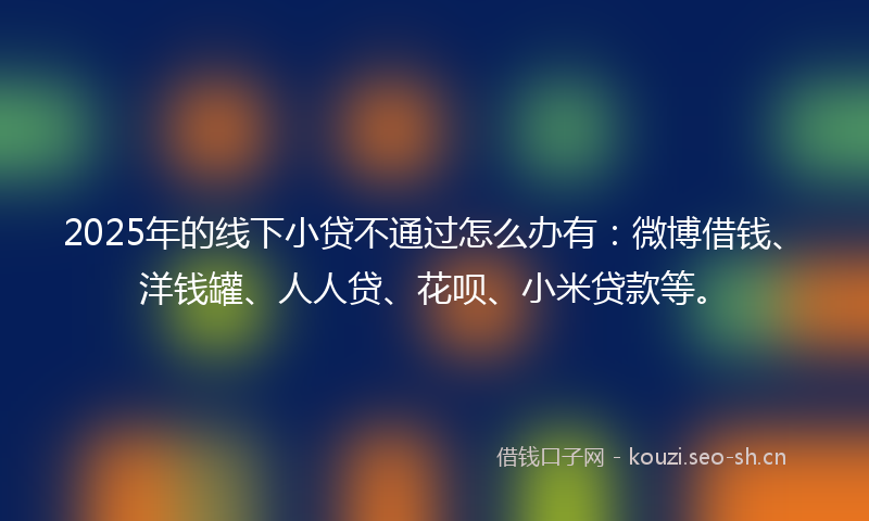 2025年的线下小贷不通过怎么办有：微博借钱、洋钱罐、人人贷、花呗、小米贷款等。