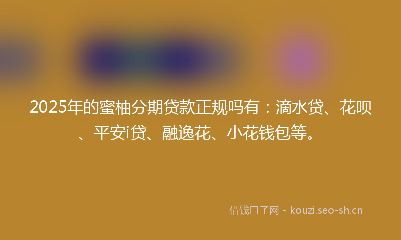 2025年的蜜柚分期贷款正规吗有：滴水贷、花呗、平安i贷、融逸花、小花钱包等。