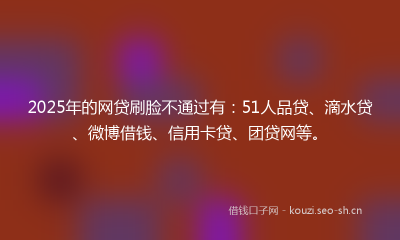2025年的网贷刷脸不通过有：51人品贷、滴水贷、微博借钱、信用卡贷、团贷网等。