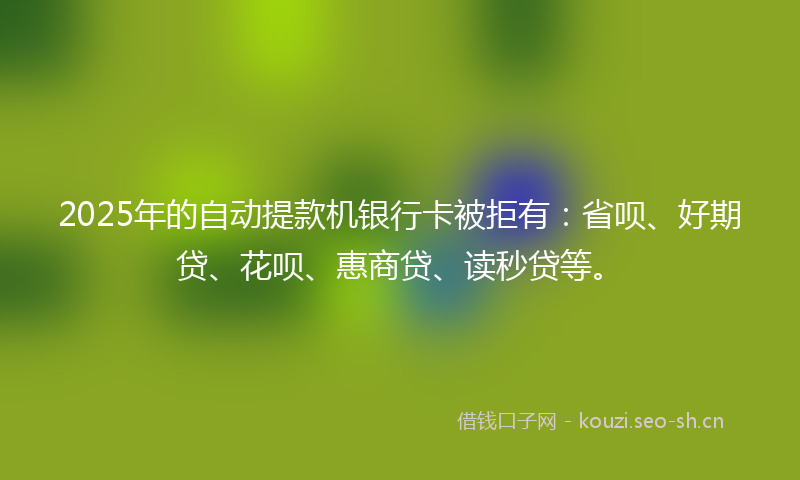2025年的自动提款机银行卡被拒有：省呗、好期贷、花呗、惠商贷、读秒贷等。