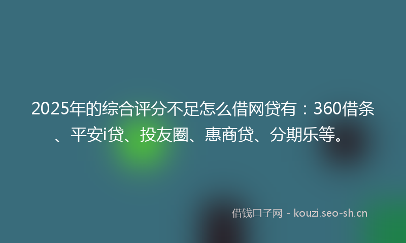 2025年的综合评分不足怎么借网贷有：360借条、平安i贷、投友圈、惠商贷、分期乐等。