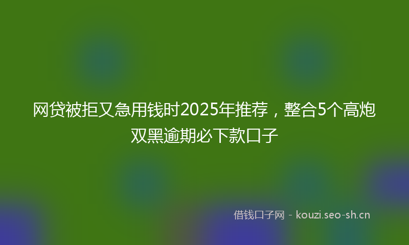 网贷被拒又急用钱时2025年推荐，整合5个高炮双黑逾期必下款口子