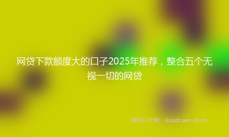 网贷下款额度大的口子2025年推荐，整合五个无视一切的网贷