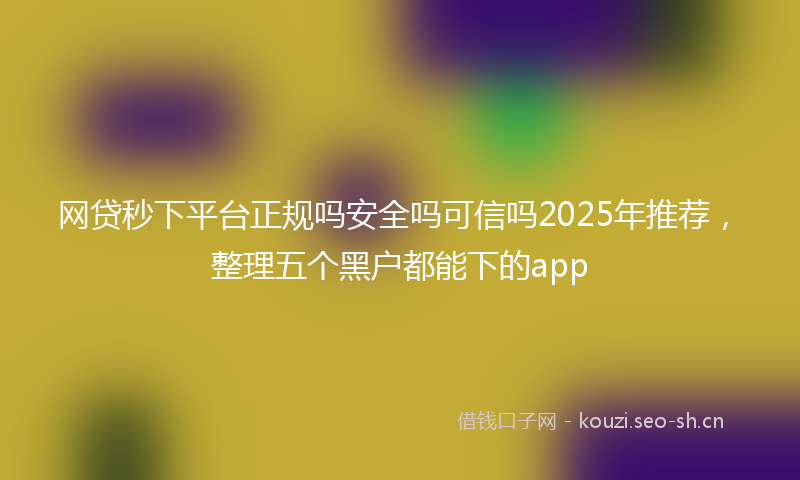 网贷秒下平台正规吗安全吗可信吗2025年推荐，整理五个黑户都能下的app