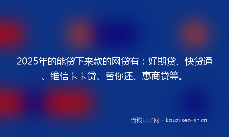 2025年的能贷下来款的网贷有：好期贷、快贷通、维信卡卡贷、替你还、惠商贷等。