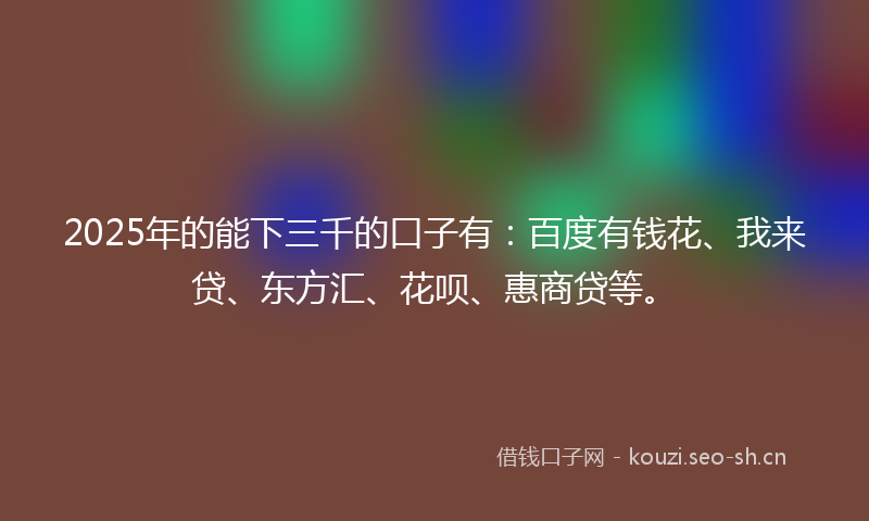 2025年的能下三千的口子有：百度有钱花、我来贷、东方汇、花呗、惠商贷等。
