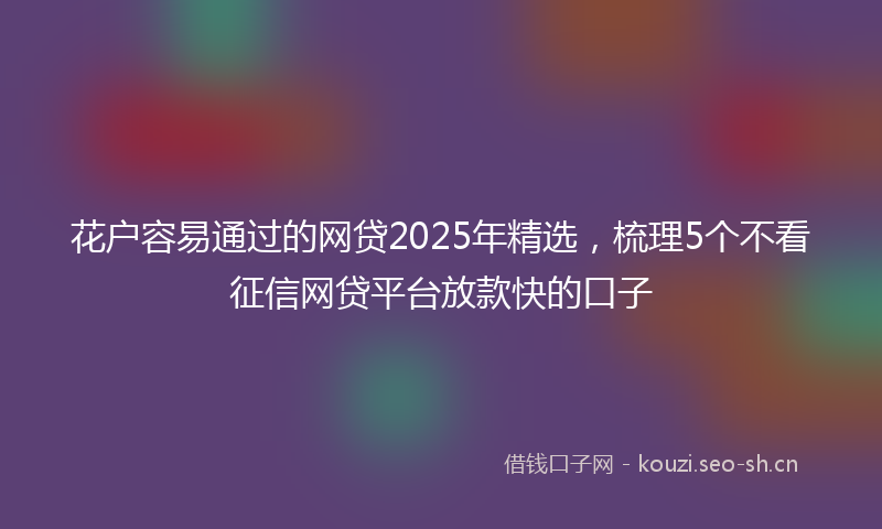 花户容易通过的网贷2025年精选，梳理5个不看征信网贷平台放款快的口子
