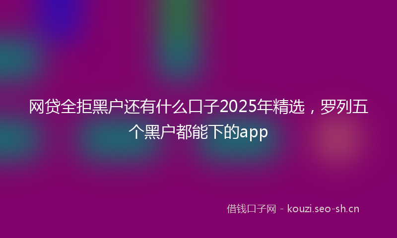 网贷全拒黑户还有什么口子2025年精选,罗列五个黑户都能下的app