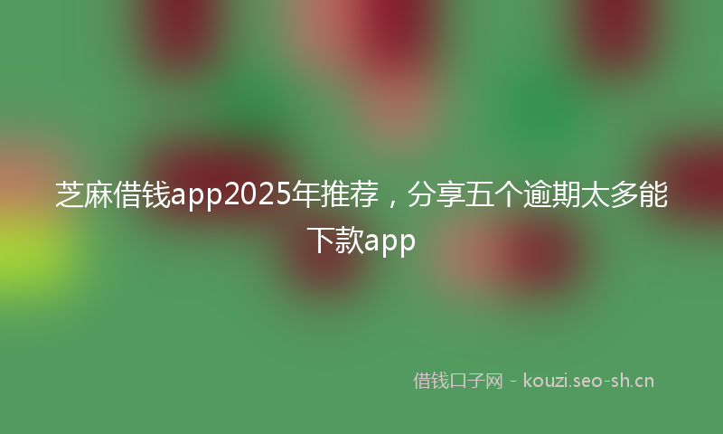 芝麻借钱app2025年推荐，分享五个逾期太多能下款app