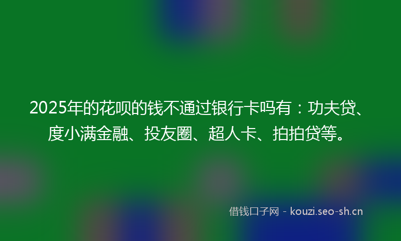 2025年的花呗的钱不通过银行卡吗有：功夫贷、度小满金融、投友圈、超人卡、拍拍贷等。