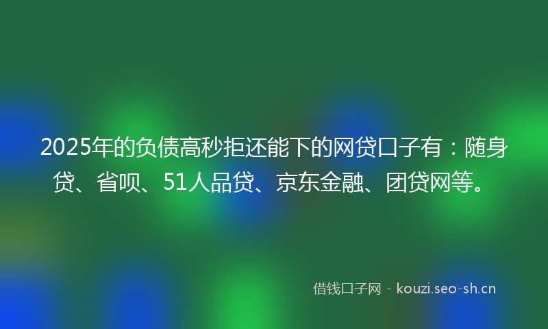 2025年的负债高秒拒还能下的网贷口子有：随身贷、省呗、51人品贷、京东金融、团贷网等。