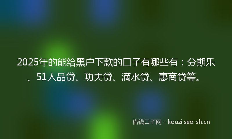 2025年的能给黑户下款的口子有哪些有：分期乐、51人品贷、功夫贷、滴水贷、惠商贷等。